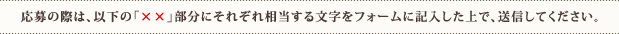 応募の際は、以下の「××」部分にそれぞれ相当する文字をフォームに記入した上で、送信してください。
