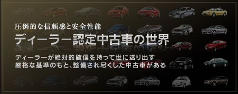 圧倒的な信頼感と安全性能 ディーラー認定中古車の世界 ディーラーが絶対的確信を持って世に送り出す厳格な基準のもと、整備され尽くした中古車がある