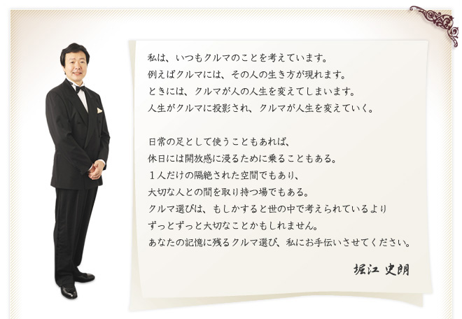 私は、いつもクルマのことを考えています。
例えばクルマには、その人の生き方が現れます。
ときには、クルマが人の人生を変えてしまいます。
人生がクルマに投影され、クルマが人生を変えていく。
日常の足として使うこともあれば、
休日には開放感に浸るために乗ることもある。
１人だけの隔絶された空間でもあり、
大切な人との間を取り持つ場でもある。
クルマ選びは、もしかすると世の中で考えられているより
ずっとずっと大切なことかもしれません。
あなたの記憶に残るクルマ選び、私にお手伝いさせてください。