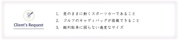 1．意のままに動くスポーツカーであること
2．ゴルフのキャディバッグが搭載できること
3．縦列駐車に困らない適度なサイズ