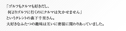 「ゴルフもクルマも好きだし、何よりゴルフに行くのにクルマは欠かせません」というタレントの森下千里さん。大好きなふたつの趣味は互いに密接に関わりあっていました。