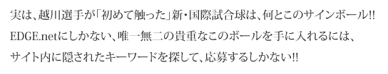 実は、越川選手が「初めて触った」新・国際試合球は、何とこのサインボール!!

EDGE.netにしかない、唯一無二の貴重なこのボールを手に入れるには、サイト内に隠されたキーワードを探して、応募するしかない!!