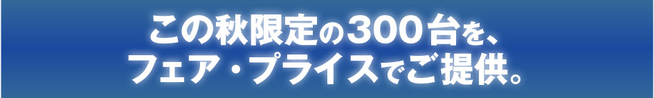 この秋限定の300台を、フェア・プライスでご提供。